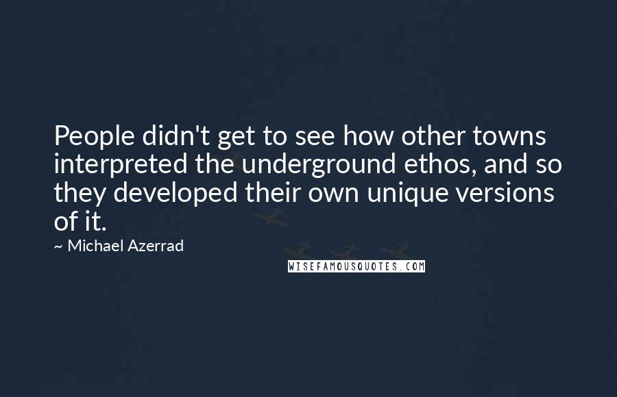 Michael Azerrad Quotes: People didn't get to see how other towns interpreted the underground ethos, and so they developed their own unique versions of it.