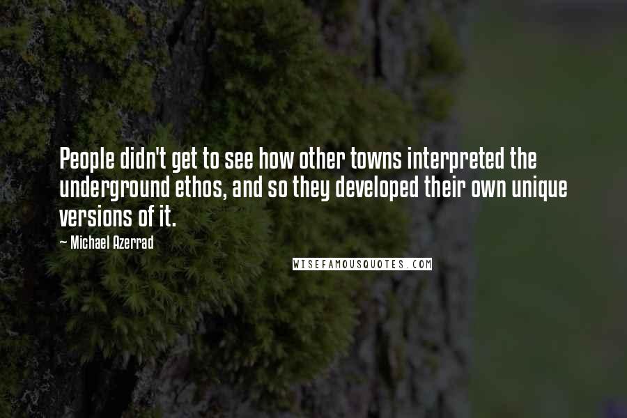Michael Azerrad Quotes: People didn't get to see how other towns interpreted the underground ethos, and so they developed their own unique versions of it.