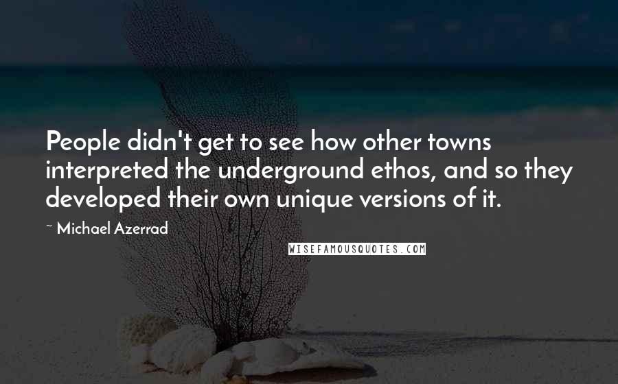 Michael Azerrad Quotes: People didn't get to see how other towns interpreted the underground ethos, and so they developed their own unique versions of it.