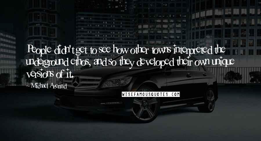 Michael Azerrad Quotes: People didn't get to see how other towns interpreted the underground ethos, and so they developed their own unique versions of it.