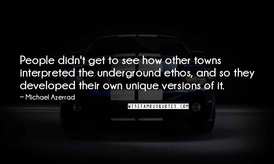 Michael Azerrad Quotes: People didn't get to see how other towns interpreted the underground ethos, and so they developed their own unique versions of it.