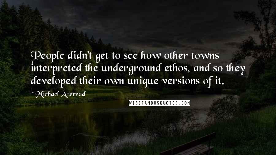 Michael Azerrad Quotes: People didn't get to see how other towns interpreted the underground ethos, and so they developed their own unique versions of it.