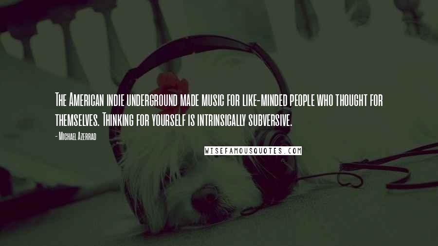 Michael Azerrad Quotes: The American indie underground made music for like-minded people who thought for themselves. Thinking for yourself is intrinsically subversive.