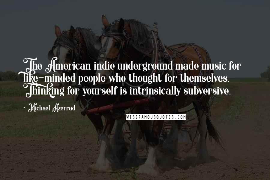 Michael Azerrad Quotes: The American indie underground made music for like-minded people who thought for themselves. Thinking for yourself is intrinsically subversive.