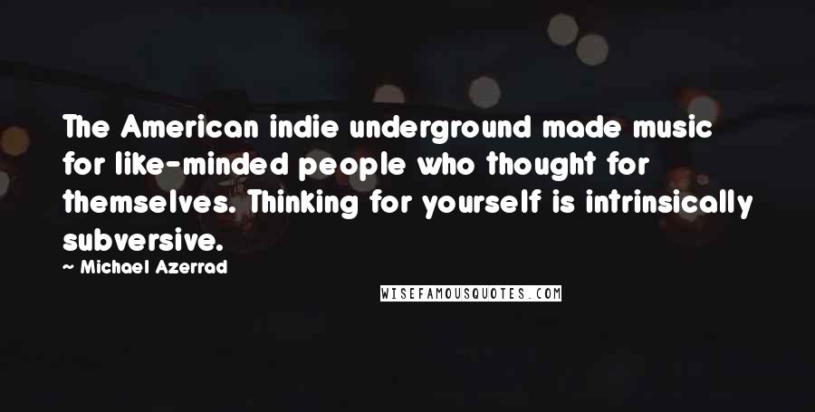 Michael Azerrad Quotes: The American indie underground made music for like-minded people who thought for themselves. Thinking for yourself is intrinsically subversive.