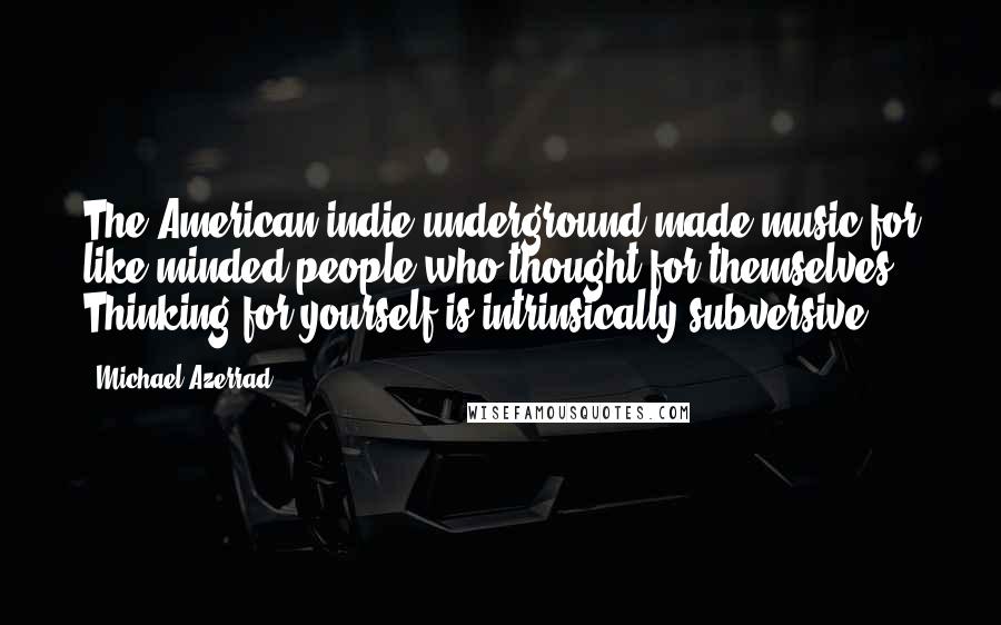 Michael Azerrad Quotes: The American indie underground made music for like-minded people who thought for themselves. Thinking for yourself is intrinsically subversive.