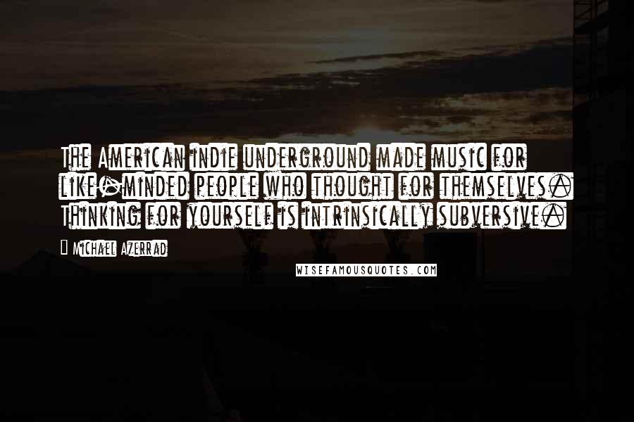 Michael Azerrad Quotes: The American indie underground made music for like-minded people who thought for themselves. Thinking for yourself is intrinsically subversive.