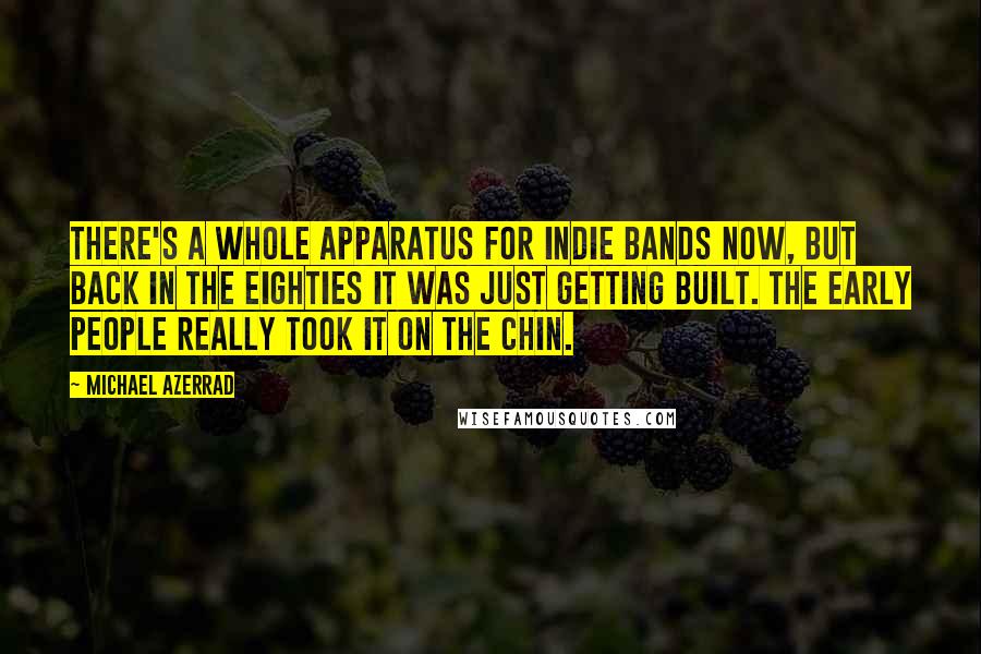 Michael Azerrad Quotes: There's a whole apparatus for indie bands now, but back in the eighties it was just getting built. The early people really took it on the chin.