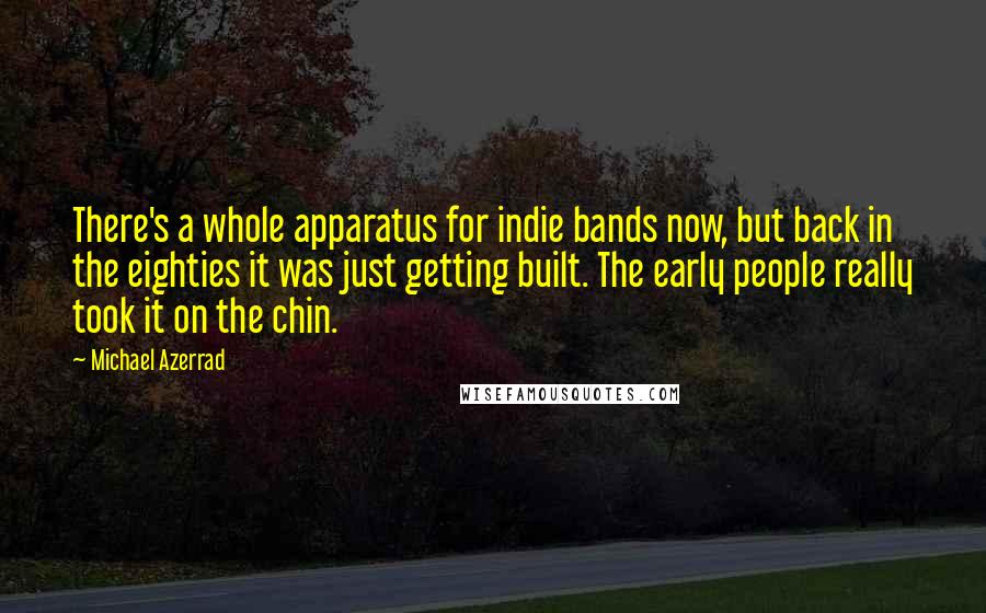 Michael Azerrad Quotes: There's a whole apparatus for indie bands now, but back in the eighties it was just getting built. The early people really took it on the chin.