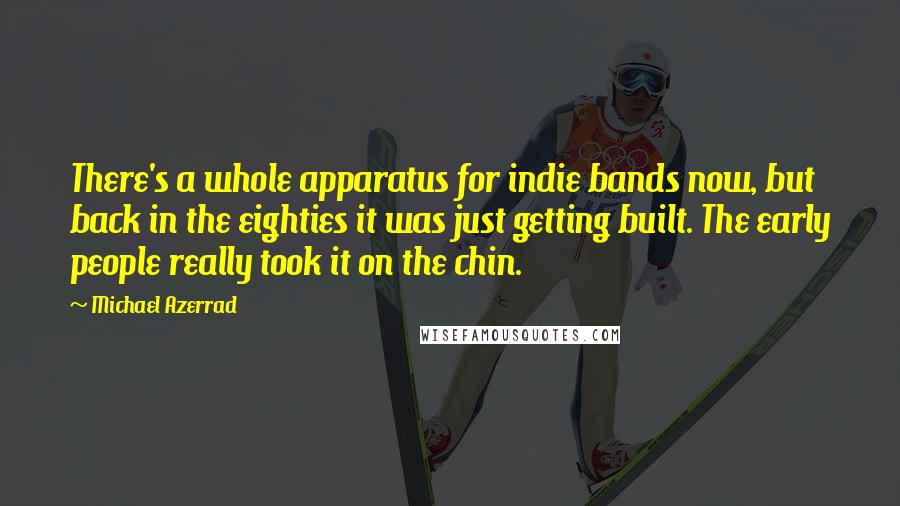 Michael Azerrad Quotes: There's a whole apparatus for indie bands now, but back in the eighties it was just getting built. The early people really took it on the chin.