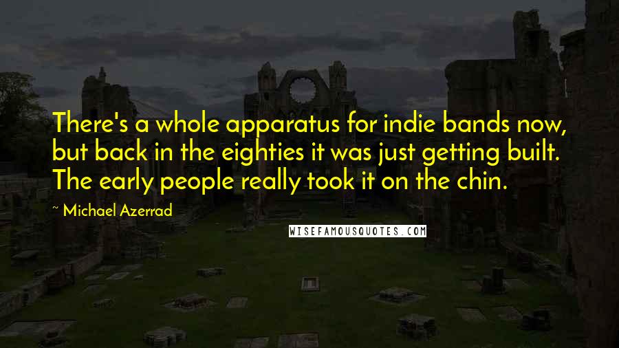 Michael Azerrad Quotes: There's a whole apparatus for indie bands now, but back in the eighties it was just getting built. The early people really took it on the chin.