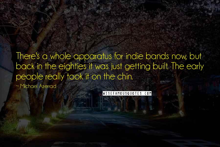 Michael Azerrad Quotes: There's a whole apparatus for indie bands now, but back in the eighties it was just getting built. The early people really took it on the chin.