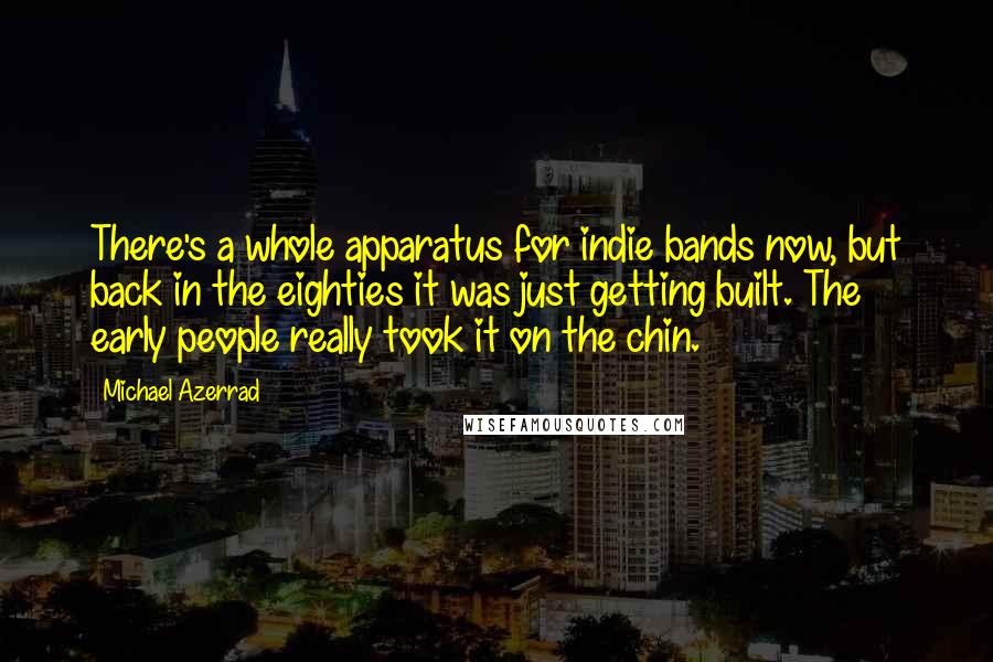 Michael Azerrad Quotes: There's a whole apparatus for indie bands now, but back in the eighties it was just getting built. The early people really took it on the chin.