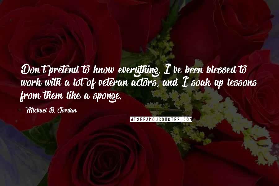 Michael B. Jordan Quotes: Don't pretend to know everything. I've been blessed to work with a lot of veteran actors, and I soak up lessons from them like a sponge.