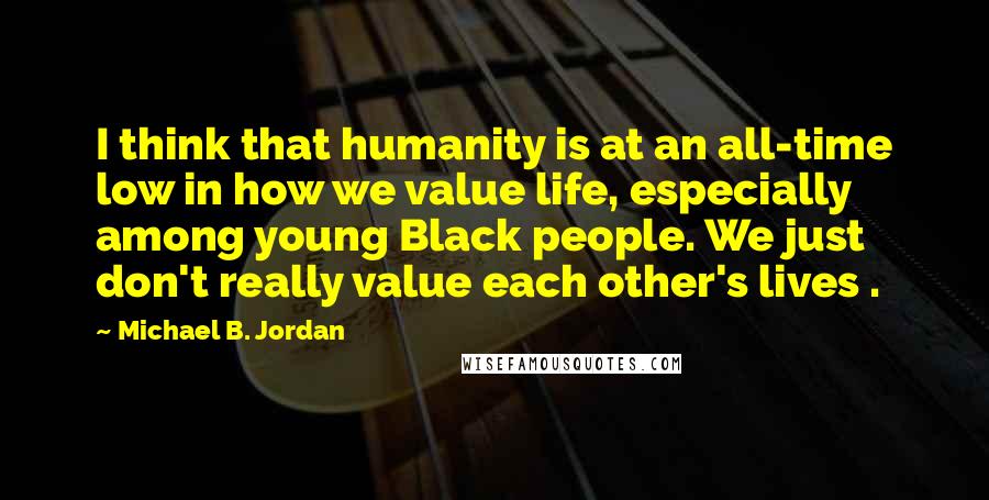 Michael B. Jordan Quotes: I think that humanity is at an all-time low in how we value life, especially among young Black people. We just don't really value each other's lives .
