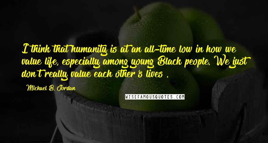 Michael B. Jordan Quotes: I think that humanity is at an all-time low in how we value life, especially among young Black people. We just don't really value each other's lives .