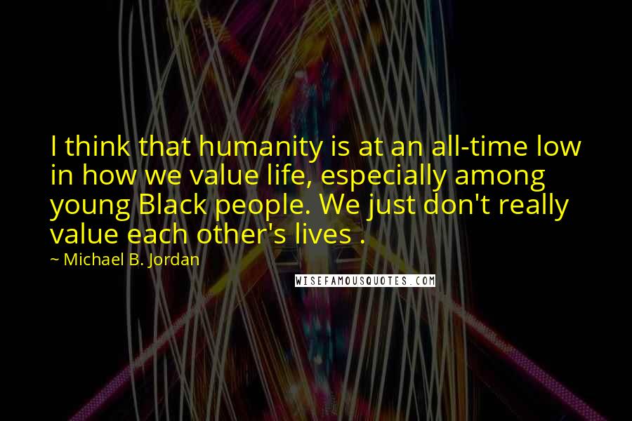 Michael B. Jordan Quotes: I think that humanity is at an all-time low in how we value life, especially among young Black people. We just don't really value each other's lives .