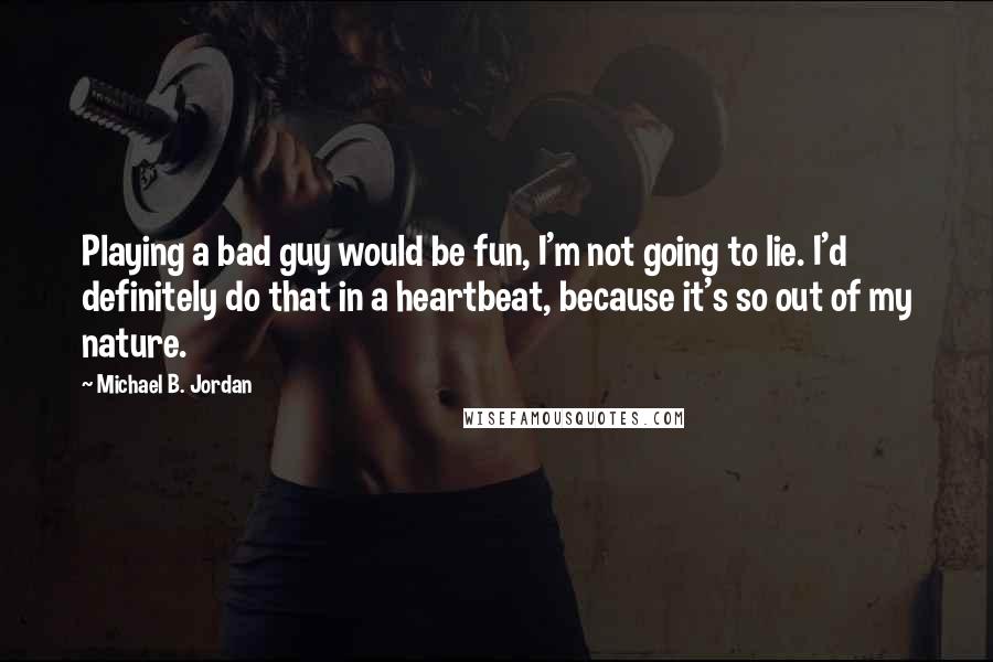 Michael B. Jordan Quotes: Playing a bad guy would be fun, I'm not going to lie. I'd definitely do that in a heartbeat, because it's so out of my nature.