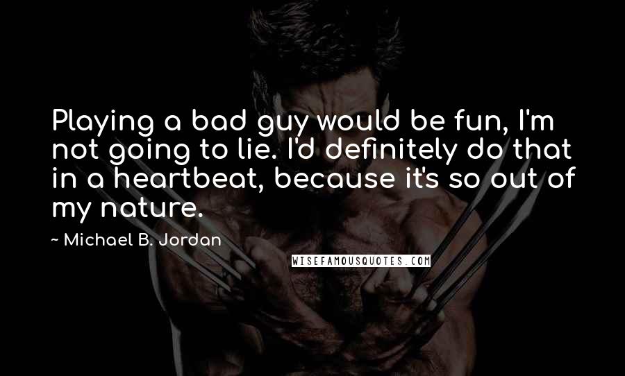 Michael B. Jordan Quotes: Playing a bad guy would be fun, I'm not going to lie. I'd definitely do that in a heartbeat, because it's so out of my nature.