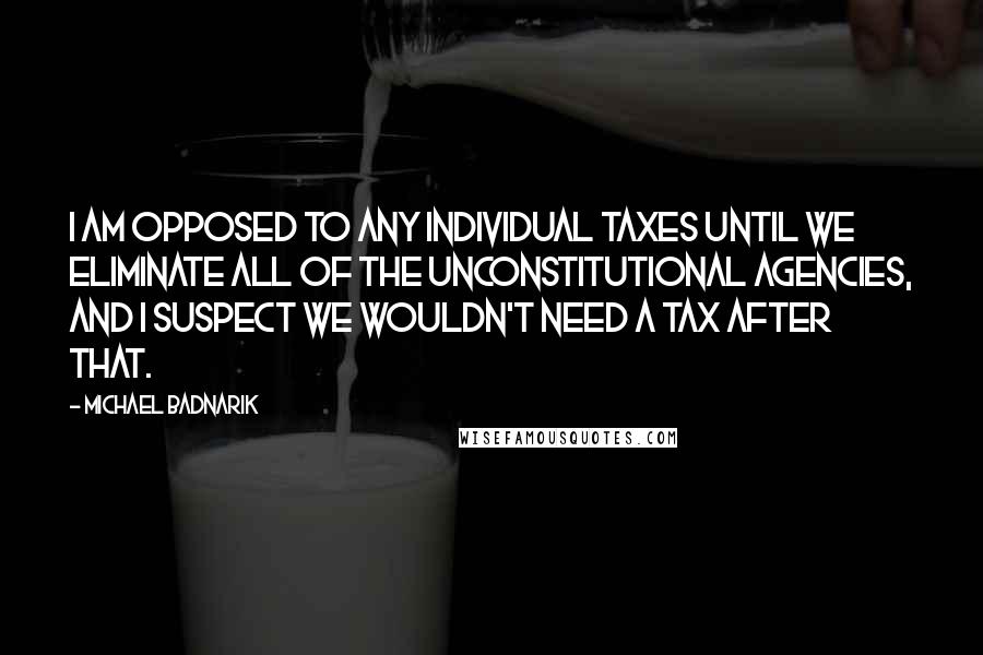 Michael Badnarik Quotes: I am opposed to any individual taxes until we eliminate all of the unconstitutional agencies, and I suspect we wouldn't need a tax after that.