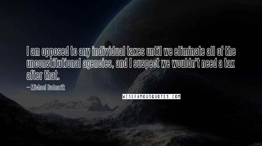 Michael Badnarik Quotes: I am opposed to any individual taxes until we eliminate all of the unconstitutional agencies, and I suspect we wouldn't need a tax after that.
