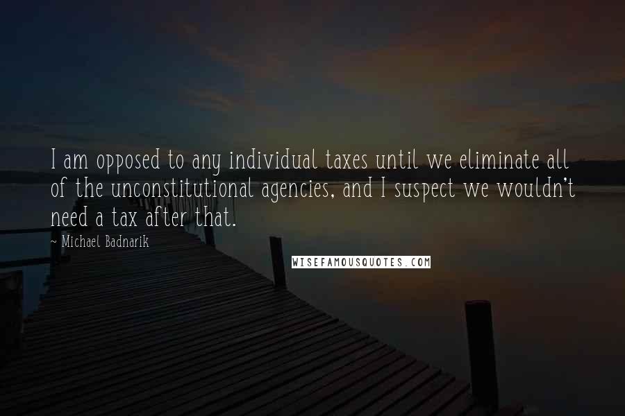 Michael Badnarik Quotes: I am opposed to any individual taxes until we eliminate all of the unconstitutional agencies, and I suspect we wouldn't need a tax after that.