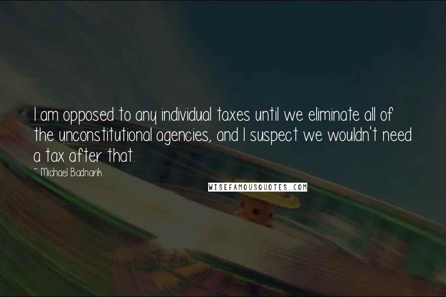 Michael Badnarik Quotes: I am opposed to any individual taxes until we eliminate all of the unconstitutional agencies, and I suspect we wouldn't need a tax after that.