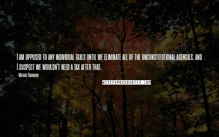 Michael Badnarik Quotes: I am opposed to any individual taxes until we eliminate all of the unconstitutional agencies, and I suspect we wouldn't need a tax after that.