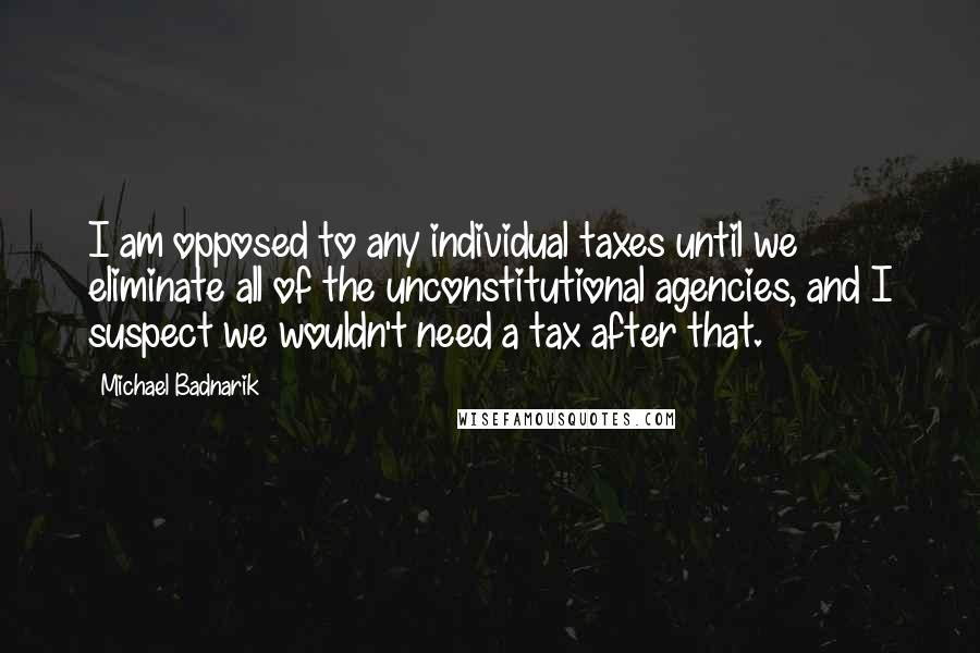 Michael Badnarik Quotes: I am opposed to any individual taxes until we eliminate all of the unconstitutional agencies, and I suspect we wouldn't need a tax after that.