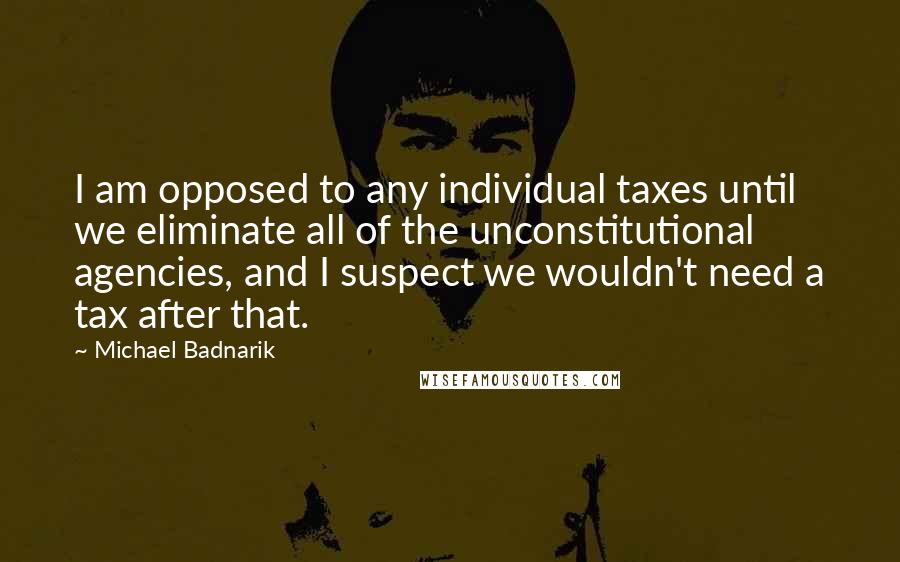 Michael Badnarik Quotes: I am opposed to any individual taxes until we eliminate all of the unconstitutional agencies, and I suspect we wouldn't need a tax after that.
