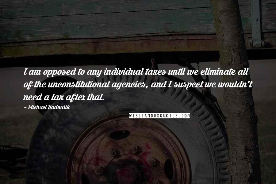 Michael Badnarik Quotes: I am opposed to any individual taxes until we eliminate all of the unconstitutional agencies, and I suspect we wouldn't need a tax after that.