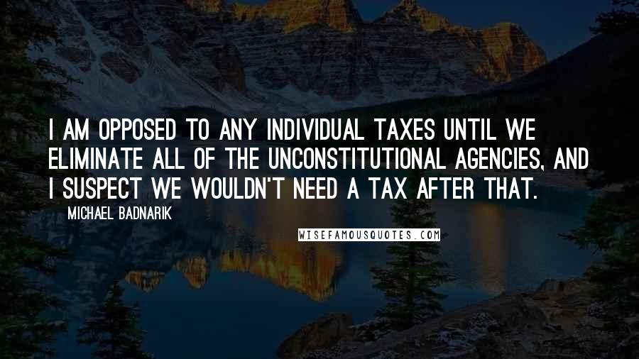 Michael Badnarik Quotes: I am opposed to any individual taxes until we eliminate all of the unconstitutional agencies, and I suspect we wouldn't need a tax after that.