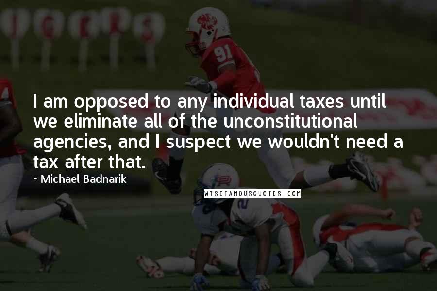 Michael Badnarik Quotes: I am opposed to any individual taxes until we eliminate all of the unconstitutional agencies, and I suspect we wouldn't need a tax after that.