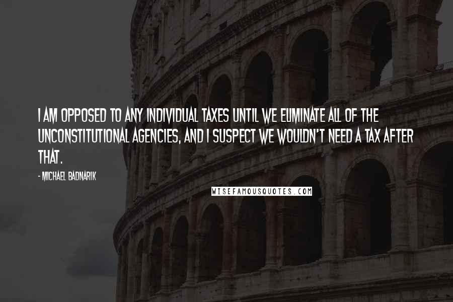 Michael Badnarik Quotes: I am opposed to any individual taxes until we eliminate all of the unconstitutional agencies, and I suspect we wouldn't need a tax after that.