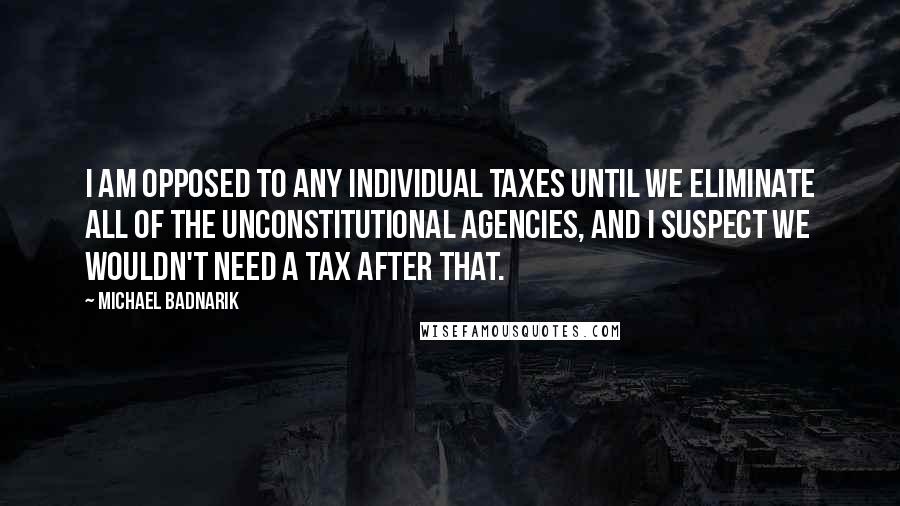Michael Badnarik Quotes: I am opposed to any individual taxes until we eliminate all of the unconstitutional agencies, and I suspect we wouldn't need a tax after that.