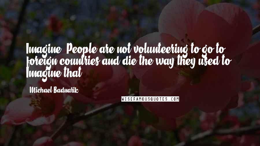 Michael Badnarik Quotes: Imagine! People are not volunteering to go to foreign countries and die the way they used to! Imagine that!