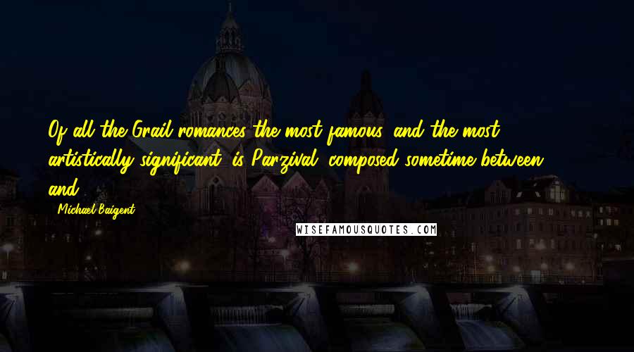 Michael Baigent Quotes: Of all the Grail romances the most famous, and the most artistically significant, is Parzival, composed sometime between 1195 and 1216.