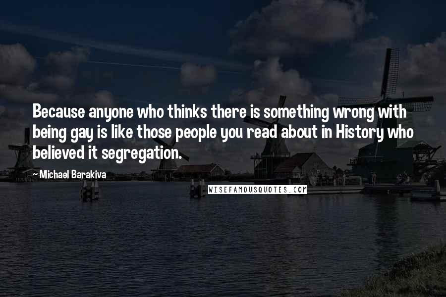 Michael Barakiva Quotes: Because anyone who thinks there is something wrong with being gay is like those people you read about in History who believed it segregation.