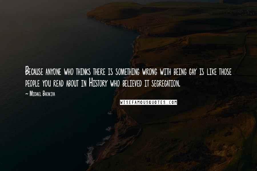 Michael Barakiva Quotes: Because anyone who thinks there is something wrong with being gay is like those people you read about in History who believed it segregation.