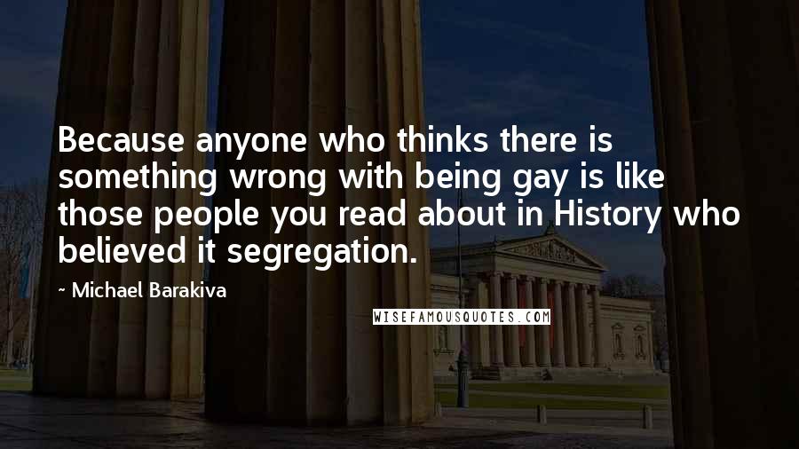 Michael Barakiva Quotes: Because anyone who thinks there is something wrong with being gay is like those people you read about in History who believed it segregation.