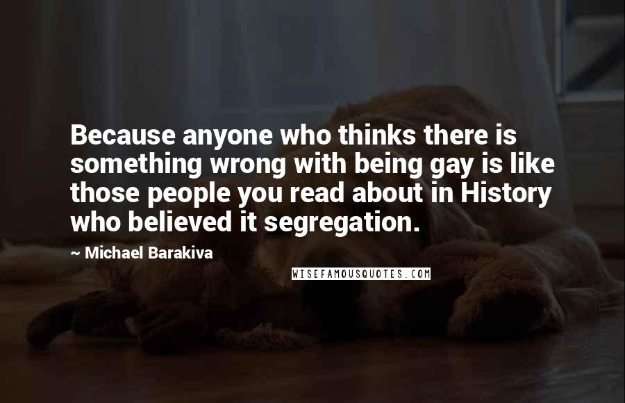 Michael Barakiva Quotes: Because anyone who thinks there is something wrong with being gay is like those people you read about in History who believed it segregation.