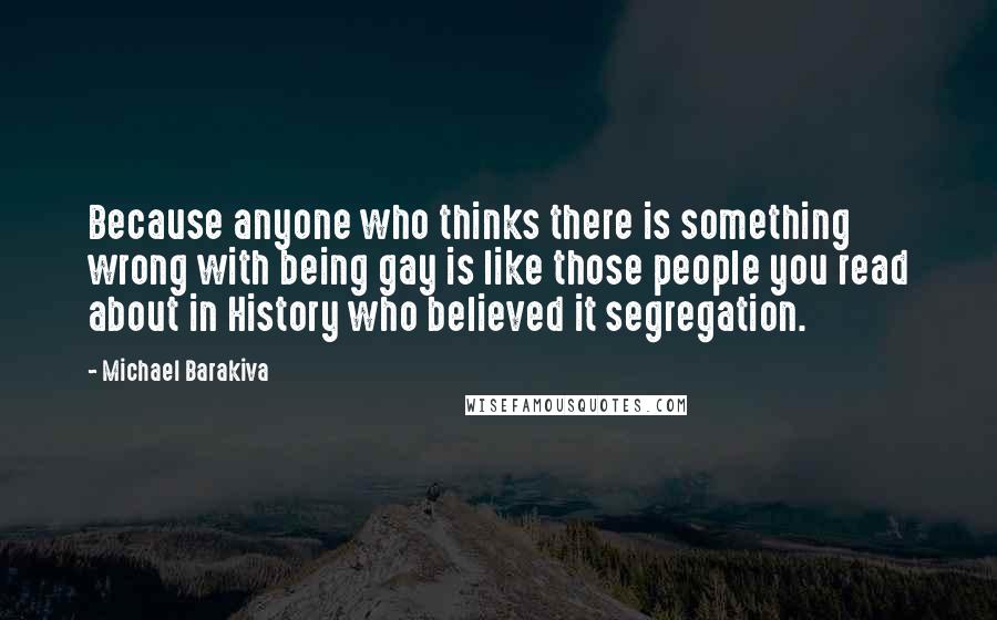 Michael Barakiva Quotes: Because anyone who thinks there is something wrong with being gay is like those people you read about in History who believed it segregation.