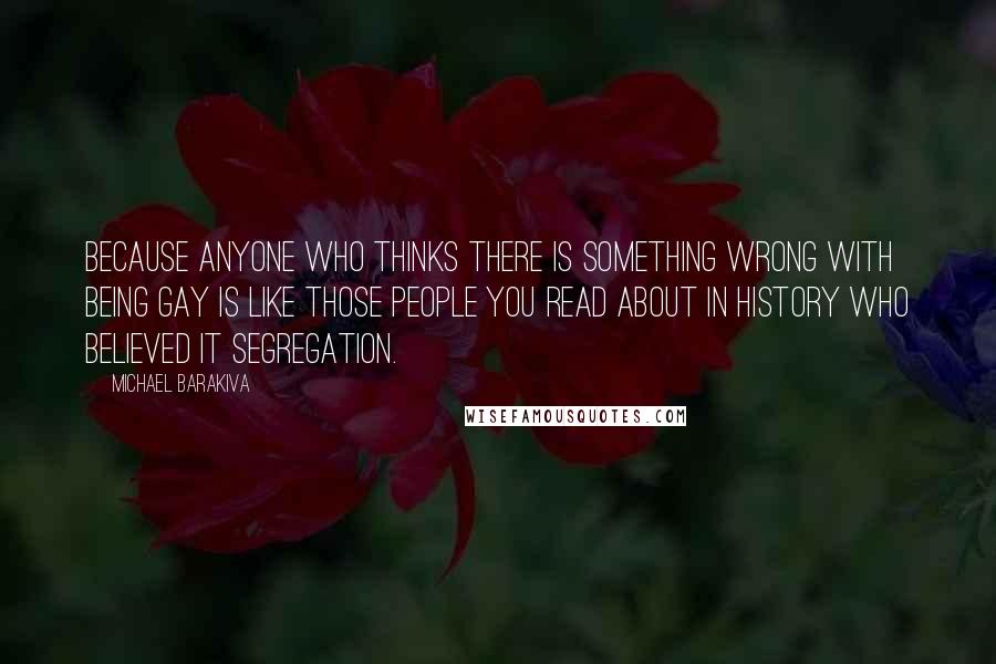 Michael Barakiva Quotes: Because anyone who thinks there is something wrong with being gay is like those people you read about in History who believed it segregation.