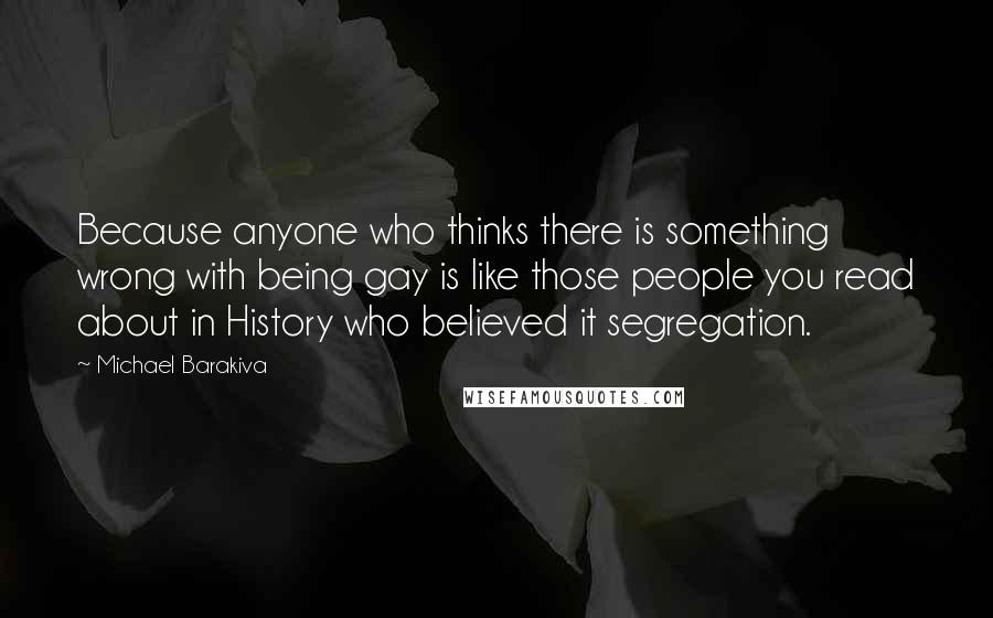 Michael Barakiva Quotes: Because anyone who thinks there is something wrong with being gay is like those people you read about in History who believed it segregation.