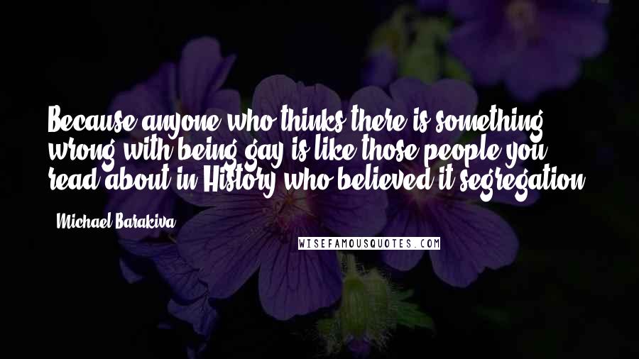 Michael Barakiva Quotes: Because anyone who thinks there is something wrong with being gay is like those people you read about in History who believed it segregation.