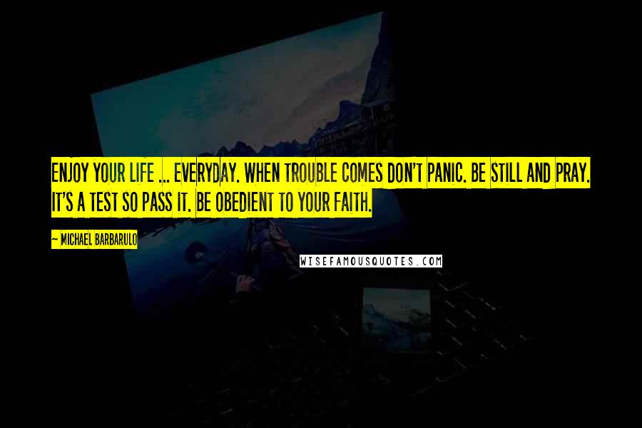 Michael Barbarulo Quotes: Enjoy your life ... everyday. When trouble comes don't panic. Be still and pray. It's a test so pass it. Be obedient to your faith.