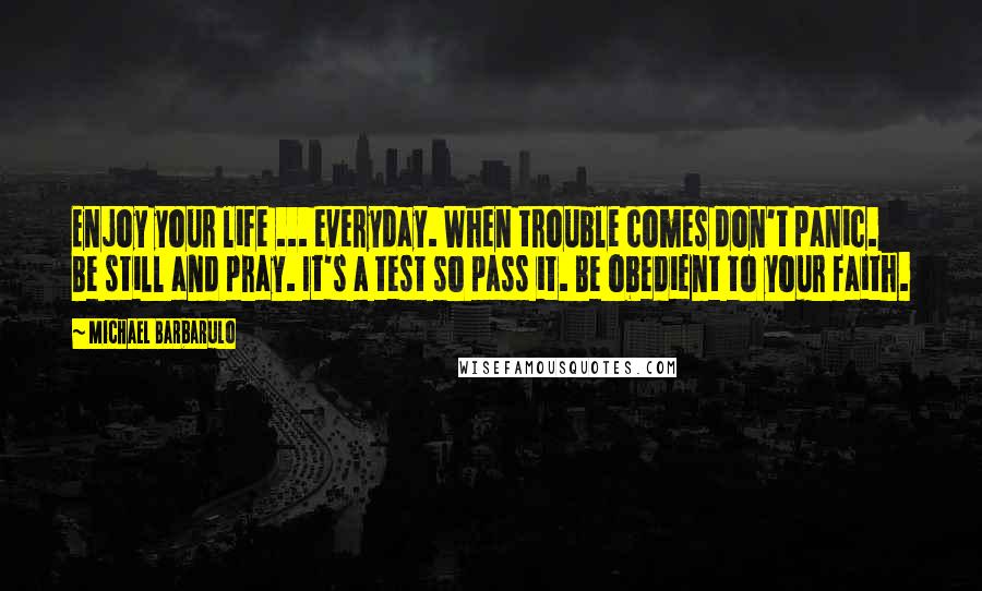 Michael Barbarulo Quotes: Enjoy your life ... everyday. When trouble comes don't panic. Be still and pray. It's a test so pass it. Be obedient to your faith.