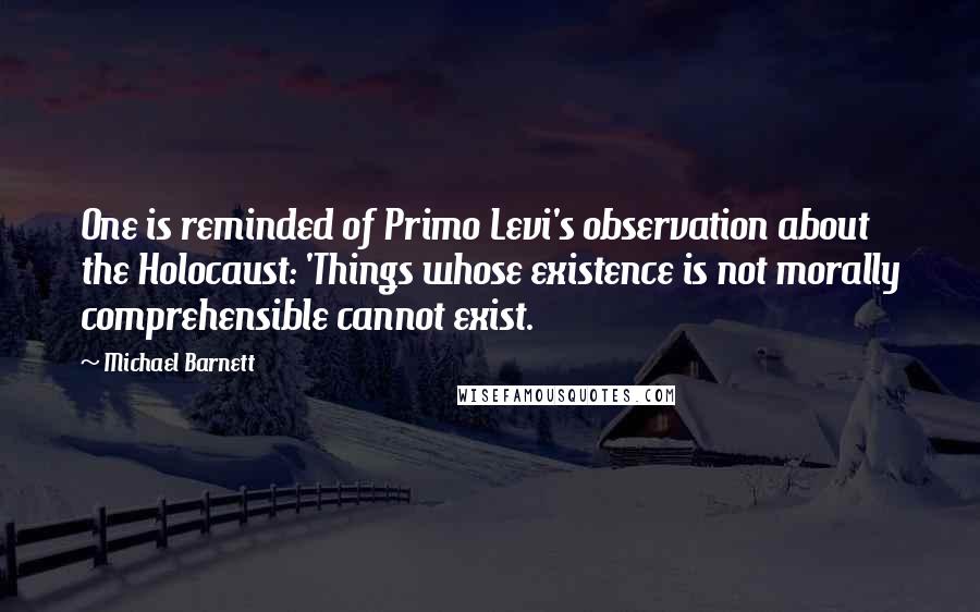 Michael Barnett Quotes: One is reminded of Primo Levi's observation about the Holocaust: 'Things whose existence is not morally comprehensible cannot exist.