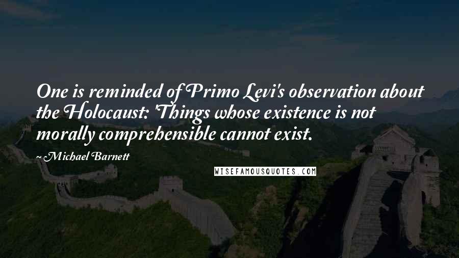 Michael Barnett Quotes: One is reminded of Primo Levi's observation about the Holocaust: 'Things whose existence is not morally comprehensible cannot exist.