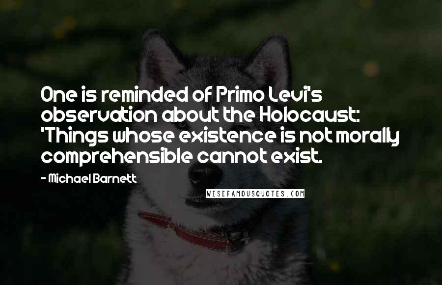 Michael Barnett Quotes: One is reminded of Primo Levi's observation about the Holocaust: 'Things whose existence is not morally comprehensible cannot exist.